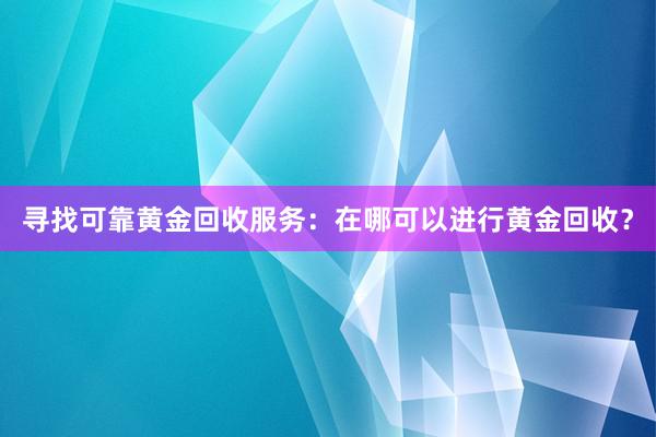 寻找可靠黄金回收服务：在哪可以进行黄金回收？